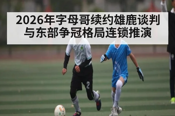 2026年字母哥续约雄鹿谈判与东部争冠格局连锁推演